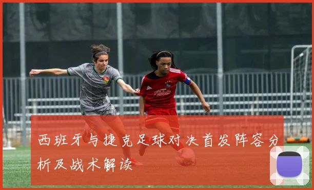 西班牙与捷克足球对决首发阵容分析及战术解读