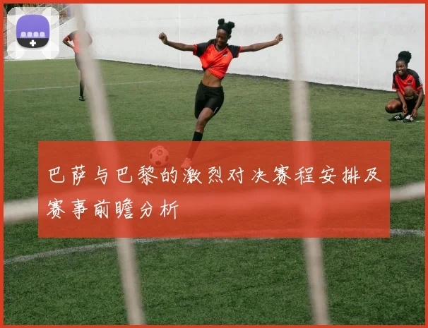 巴萨与巴黎的激烈对决赛程安排及赛事前瞻分析