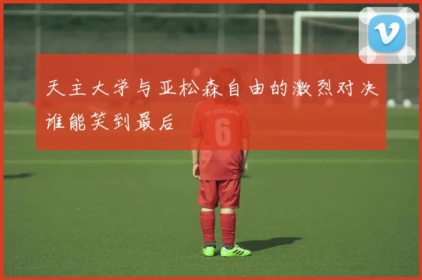 天主大学与亚松森自由的激烈对决谁能笑到最后