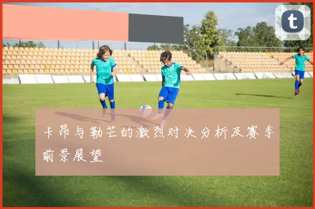 卡昂与勒芒的激烈对决分析及赛季前景展望