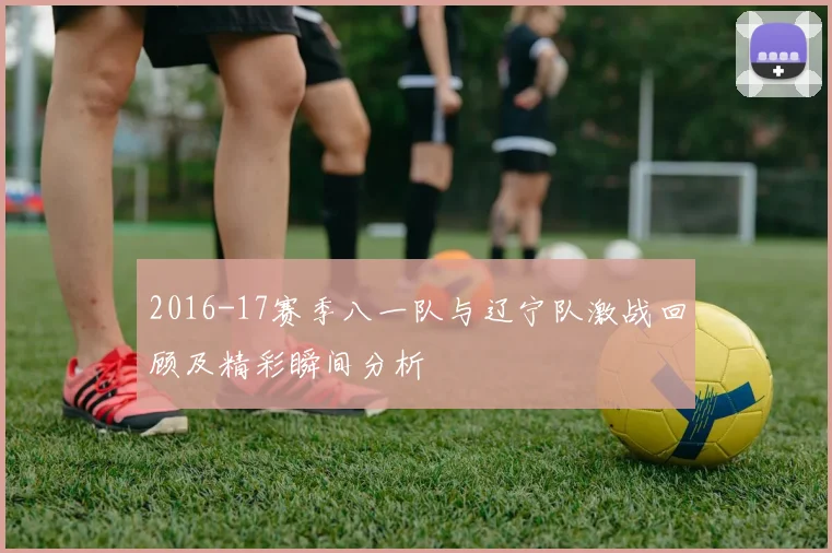 2016-17赛季八一队与辽宁队激战回顾及精彩瞬间分析