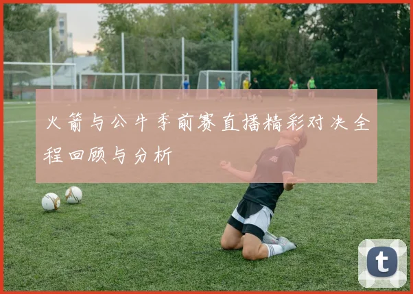 火箭与公牛季前赛直播精彩对决全程回顾与分析