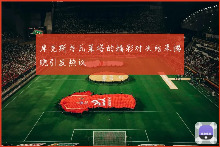 库克斯与瓦莱塔的精彩对决结果揭晓引发热议