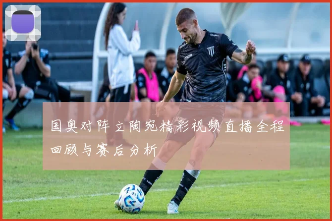 国奥对阵立陶宛精彩视频直播全程回顾与赛后分析